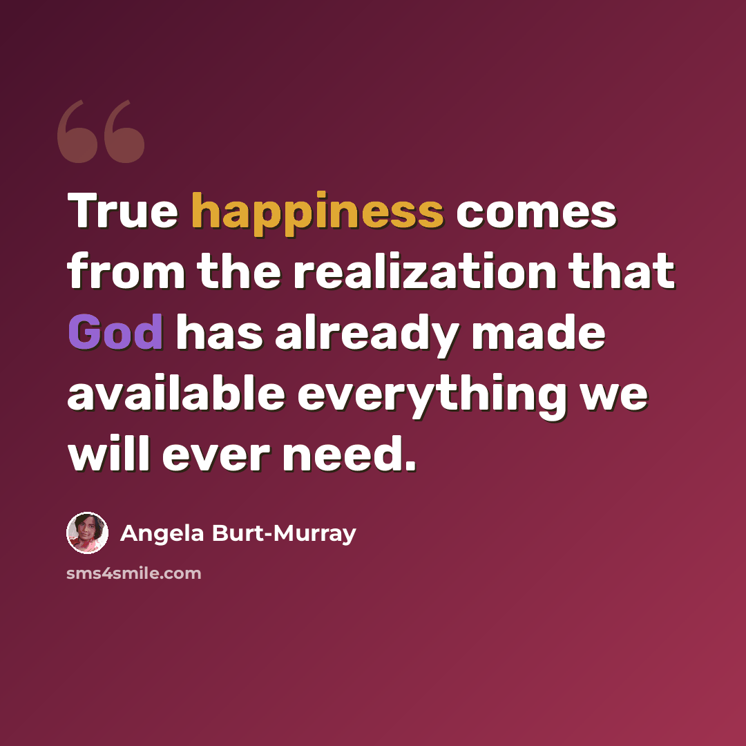 “True happiness comes from the realization that God has already made available everything we will ever need.” quote by Angela Burt-Murray