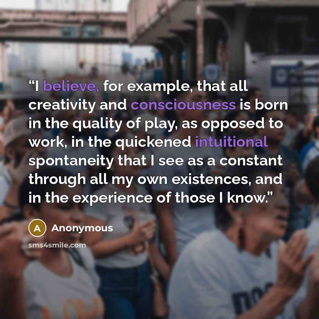 “I believe, for example, that all creativity and consciousness is born in the quality of play, as opposed to work, in the quickened intuitional spontaneity that I see as a constant through all my own existences, and in the experience of those I know.” quote by Anonymous