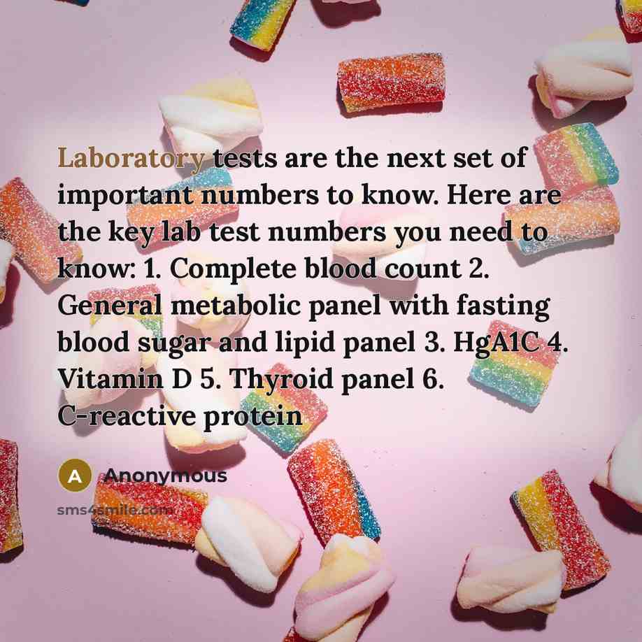 “Laboratory tests are the next set of important numbers to know. Here are the key lab test numbers you need to know: 1. Complete blood count 2. General metabolic panel with fasting blood sugar and lipid panel 3. HgA1C 4. Vitamin D 5. Thyroid panel 6. C-reactive protein” quote by Anonymous