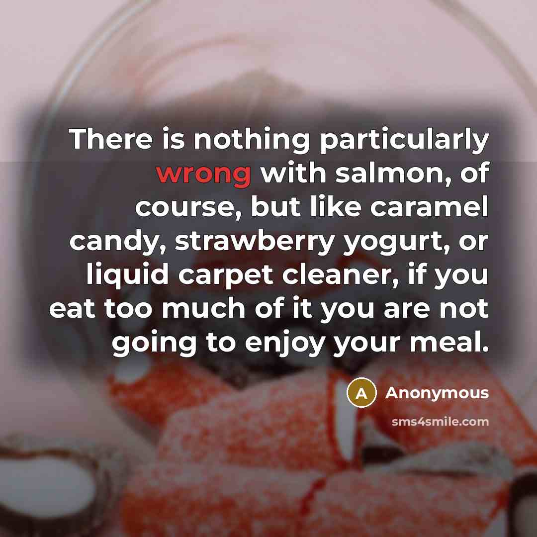 “There is nothing particularly wrong with salmon, of course, but like caramel candy, strawberry yogurt, or liquid carpet cleaner, if you eat too much of it you are not going to enjoy your meal.” quote by Anonymous