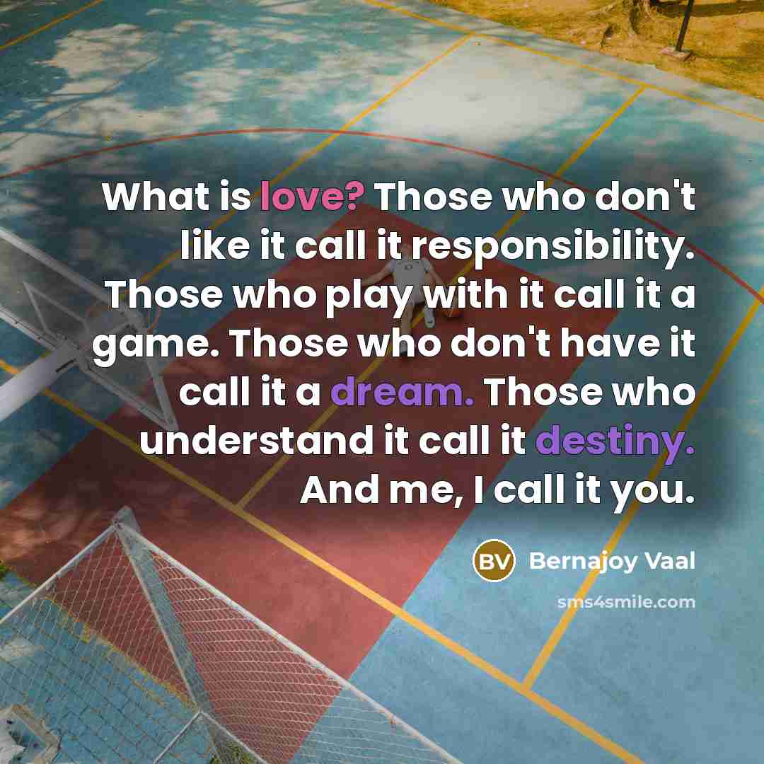 “What is love? Those who don't like it call it responsibility. Those who play with it call it a game. Those who don't have it call it a dream. Those who understand it call it destiny. And me, I call it you.” quote by Bernajoy Vaal