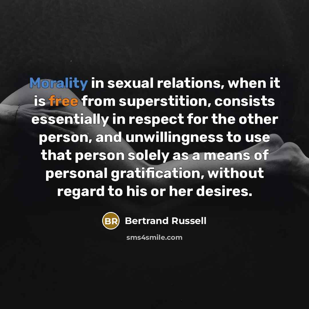 “Morality in sexual relations, when it is free from superstition, consists essentially in respect for the other person, and unwillingness to use that person solely as a means of personal gratification, without regard to his or her desires.” quote by Bertrand Russell