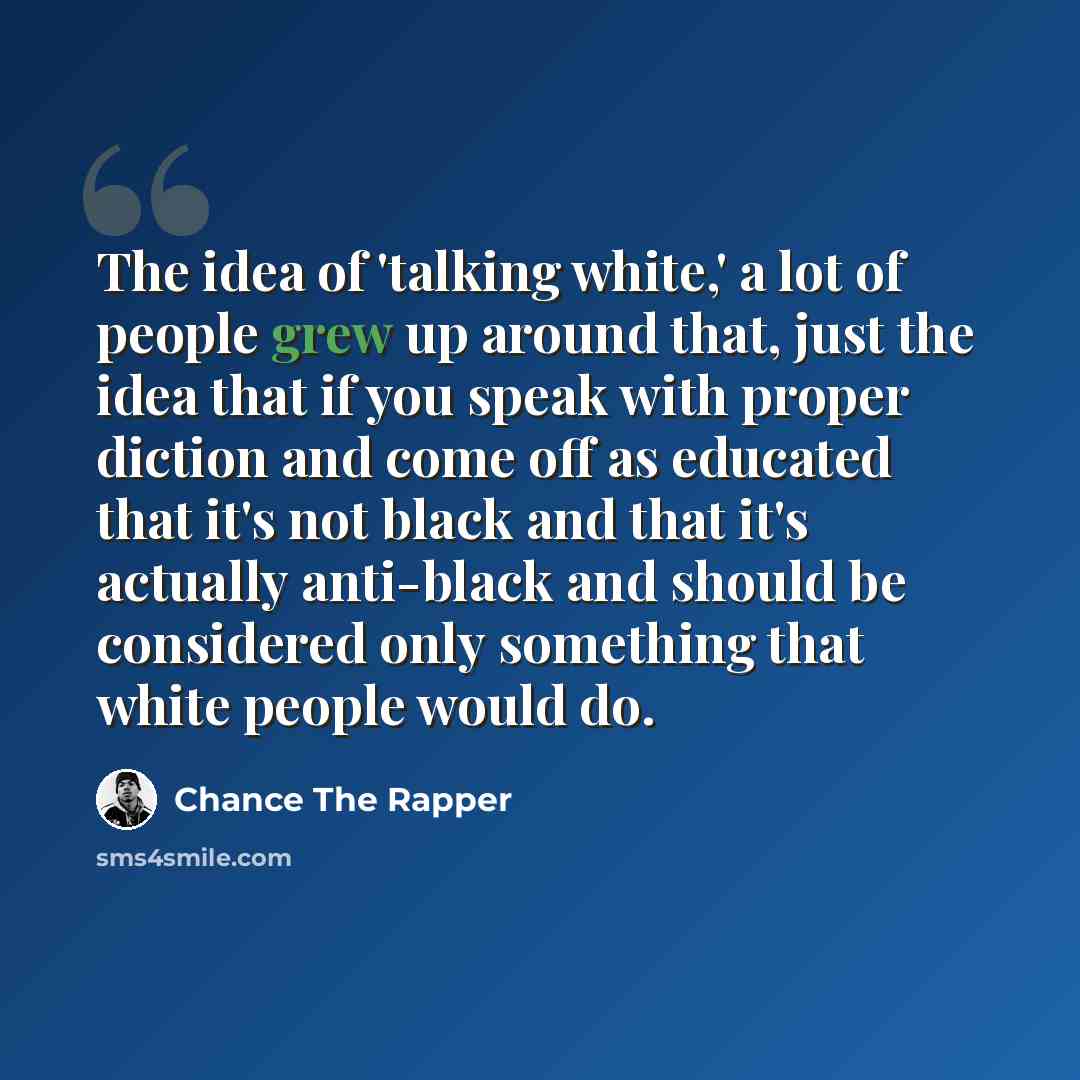 “The idea of 'talking white,' a lot of people grew up around that, just the idea that if you speak with proper diction and come off as educated that it's not black and that it's actually anti-black and should be considered only something that white people would do.” quote by Chance the Rapper
