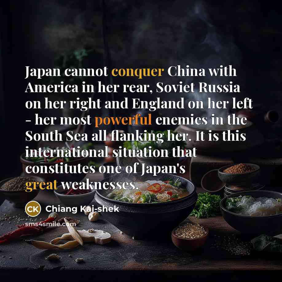 “Japan cannot conquer China with America in her rear, Soviet Russia on her right and England on her left - her most powerful enemies in the South Sea all flanking her. It is this international situation that constitutes one of Japan's great weaknesses.” quote by Chiang Kai-shek