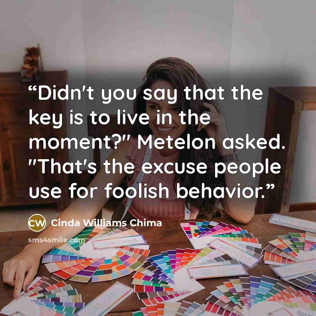“Didn't you say that the key is to live in the moment?" Metelon asked. "That's the excuse people use for foolish behavior.” quote by Cinda Williams Chima