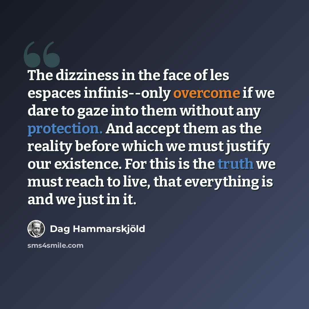 “The dizziness in the face of les espaces infinis--only overcome if we dare to gaze into them without any protection. And accept them as the reality before which we must justify our existence. For this is the truth we must reach to live, that everything is and we just in it.” quote by Dag Hammarskjold