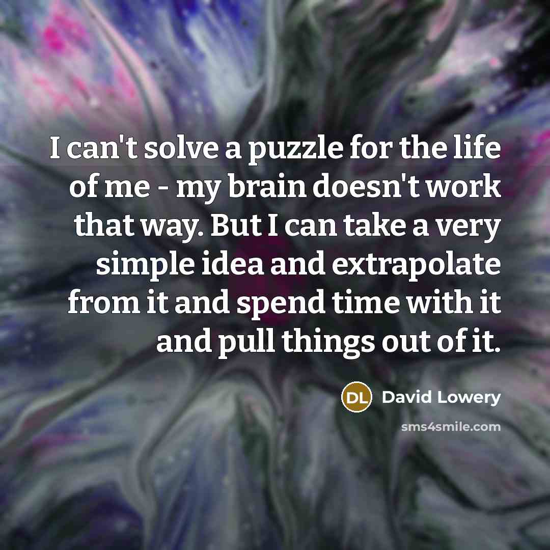 “I can't solve a puzzle for the life of me - my brain doesn't work that way. But I can take a very simple idea and extrapolate from it and spend time with it and pull things out of it.” quote by David Lowery