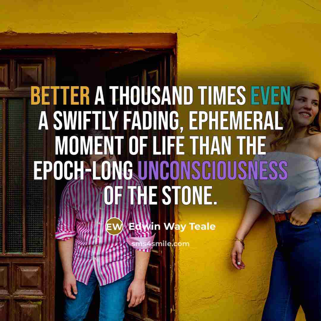 “Better a thousand times even a swiftly fading, ephemeral moment of life than the epoch-long unconsciousness of the stone.” quote by Edwin Way Teale