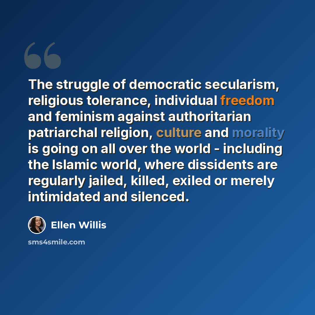 “The struggle of democratic secularism, religious tolerance, individual freedom and feminism against authoritarian patriarchal religion, culture and morality is going on all over the world - including the Islamic world, where dissidents are regularly jailed, killed, exiled or merely intimidated and…” quote by Ellen Willis