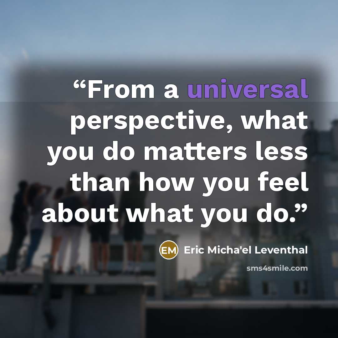 “From a universal perspective, what you do matters less than how you feel about what you do.” quote by Eric Micha'el Leventhal