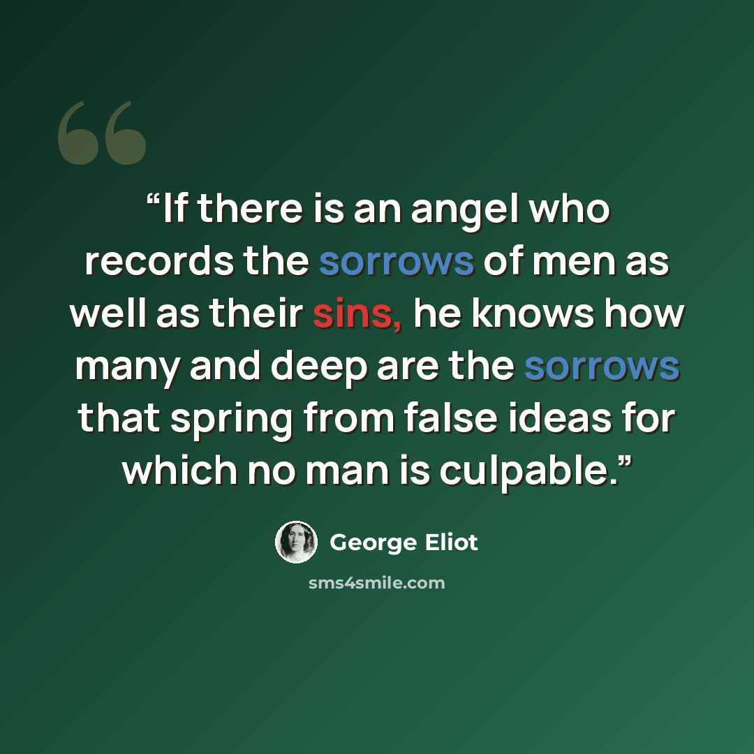 “If there is an angel who records the sorrows of men as well as their sins, he knows how many and deep are the sorrows that spring from false ideas for which no man is culpable.” quote by George Eliot