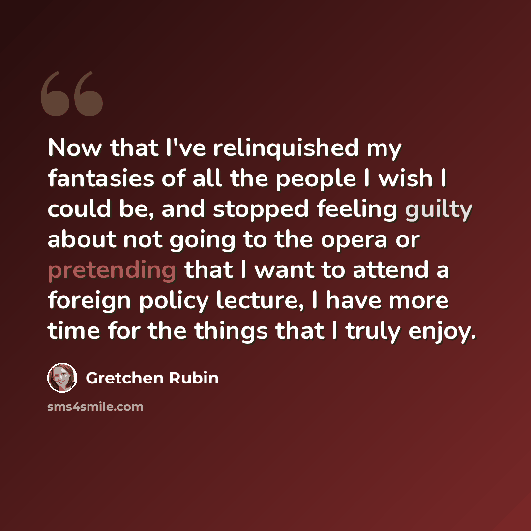 “Now that I've relinquished my fantasies of all the people I wish I could be, and stopped feeling guilty about not going to the opera or pretending that I want to attend a foreign policy lecture, I have more time for the things that I truly enjoy.” quote by Gretchen Rubin