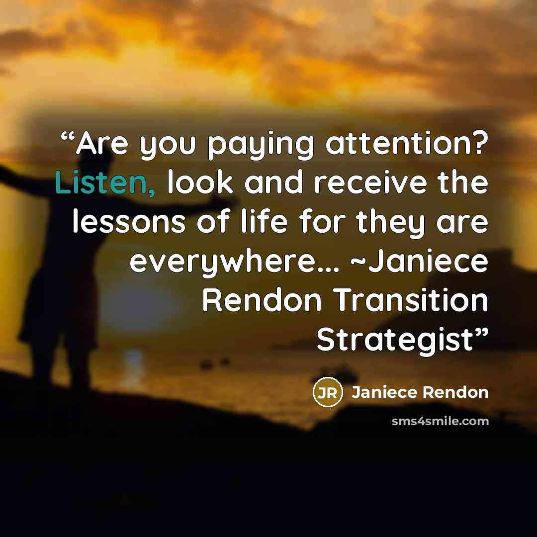 “Are you paying attention? Listen, look and receive the lessons of life for they are everywhere... ~Janiece Rendon Transition Strategist” quote by Janiece Rendon