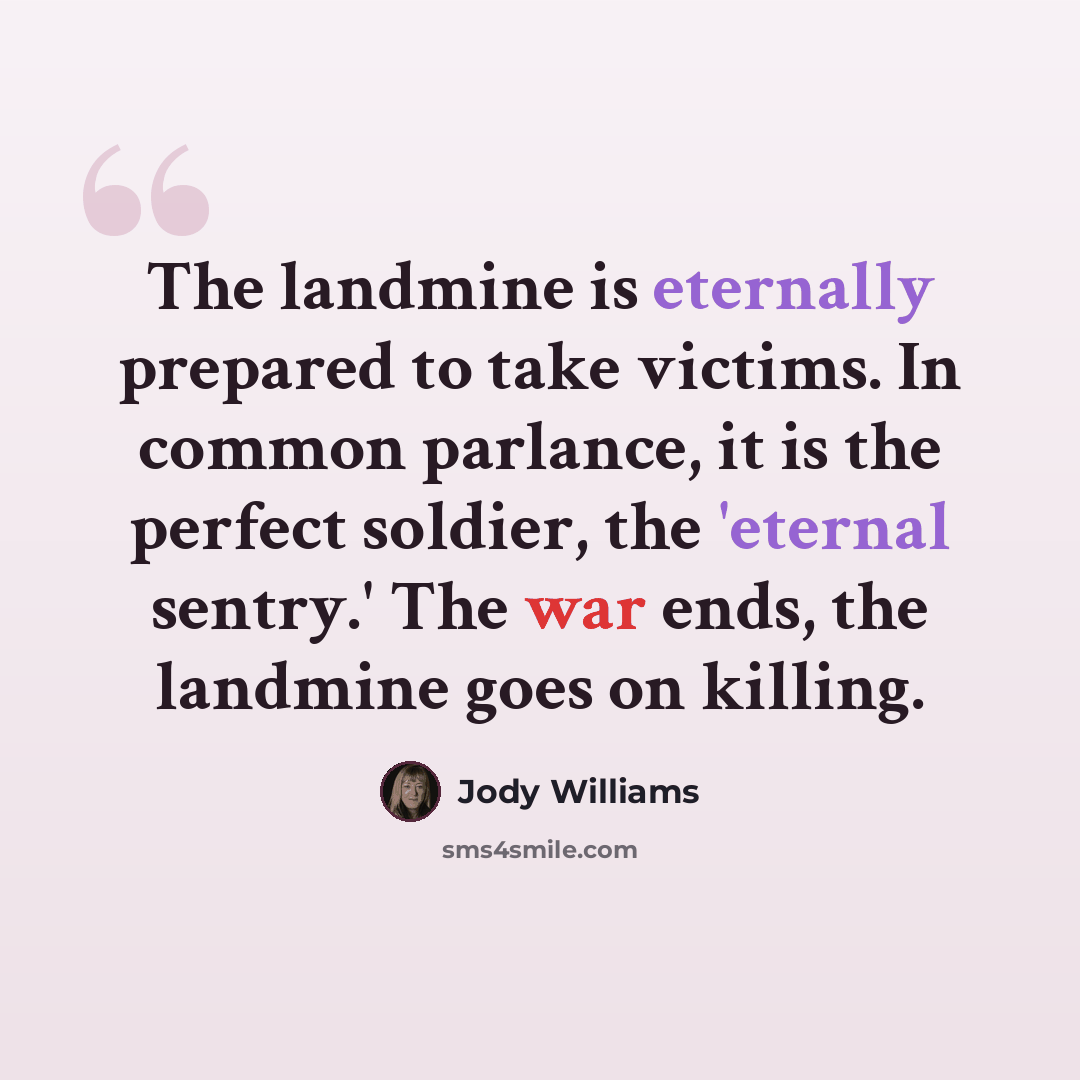 “The landmine is eternally prepared to take victims. In common parlance, it is the perfect soldier, the 'eternal sentry.' The war ends, the landmine goes on killing.” quote by Jody Williams