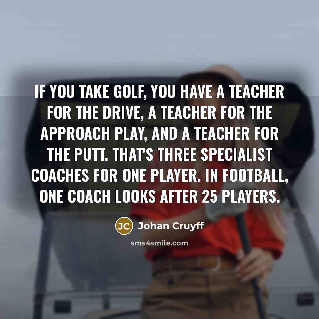 “If you take golf, you have a teacher for the drive, a teacher for the approach play, and a teacher for the putt. That's three specialist coaches for one player. In football, one coach looks after 25 players.” quote by Johan Cruyff