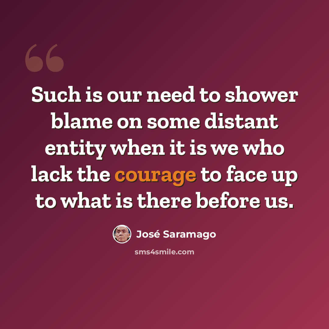 “Such is our need to shower blame on some distant entity when it is we who lack the courage to face up to what is there before us.” quote by Jose Saramago