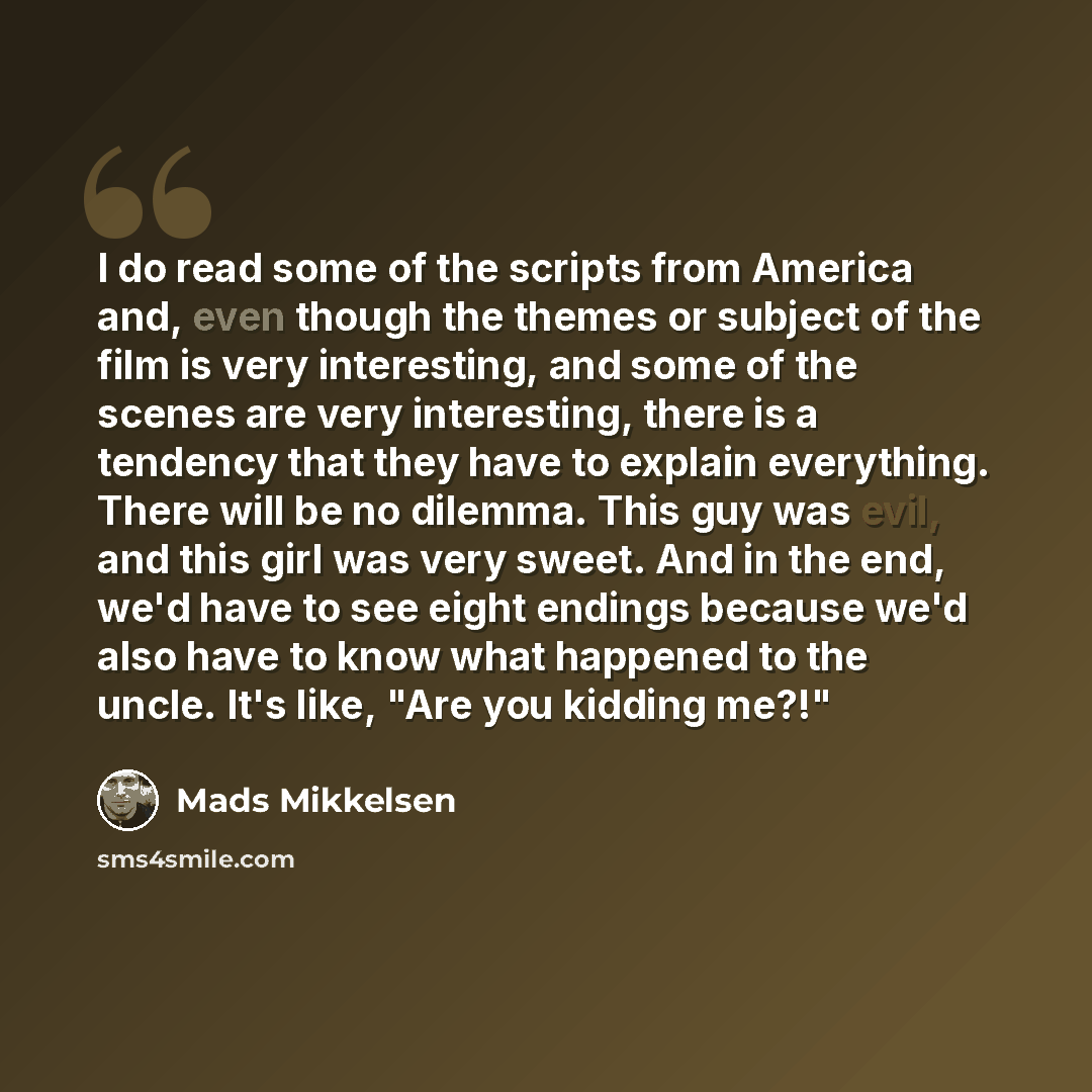“I do read some of the scripts from America and, even though the themes or subject of the film is very interesting, and some of the scenes are very interesting, there is a tendency that they have to explain everything. There will be no dilemma. This guy was evil, and this girl was very sweet. And…” quote by Mads Mikkelsen