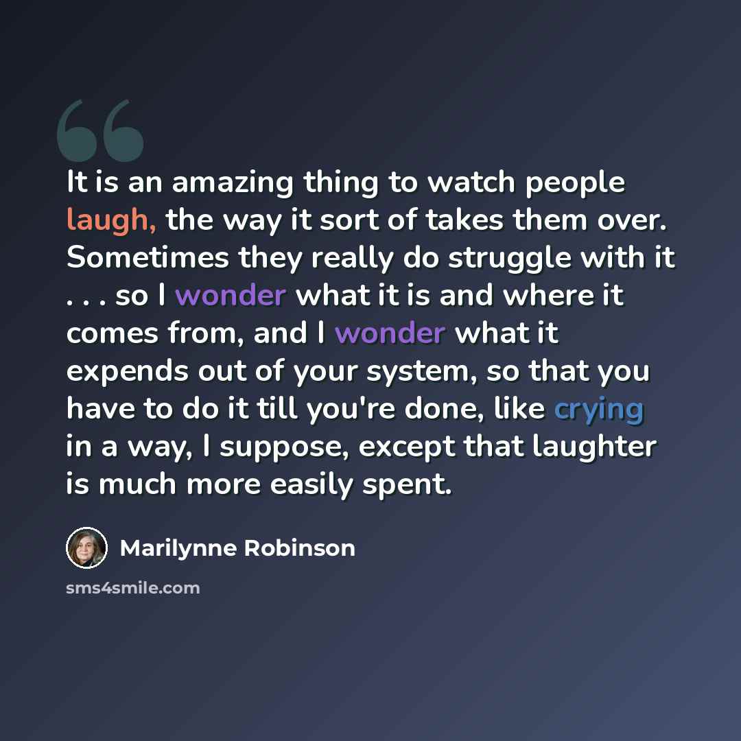 “It is an amazing thing to watch people laugh, the way it sort of takes them over. Sometimes they really do struggle with it . . . so I wonder what it is and where it comes from, and I wonder what it expends out of your system, so that you have to do it till you're done, like crying in a way, I…” quote by Marilynne Robinson