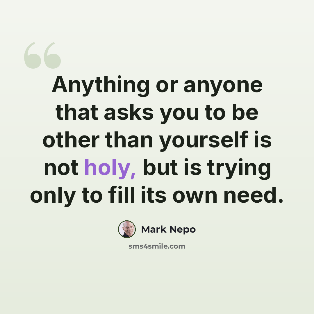 “Anything or anyone that asks you to be other than yourself is not holy, but is trying only to fill its own need.” quote by Mark Nepo
