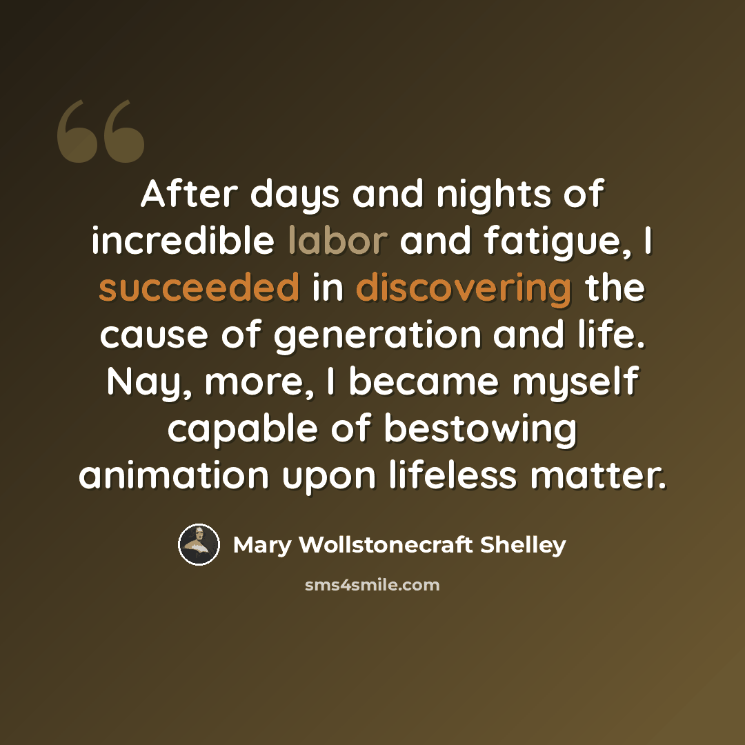 “After days and nights of incredible labor and fatigue, I succeeded in discovering the cause of generation and life. Nay, more, I became myself capable of bestowing animation upon lifeless matter.” quote by Mary Wollstonecraft Shelley