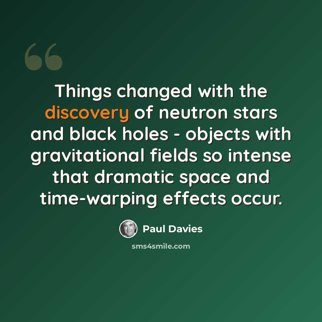 “Things changed with the discovery of neutron stars and black holes - objects with gravitational fields so intense that dramatic space and time-warping effects occur.” quote by Paul Davies