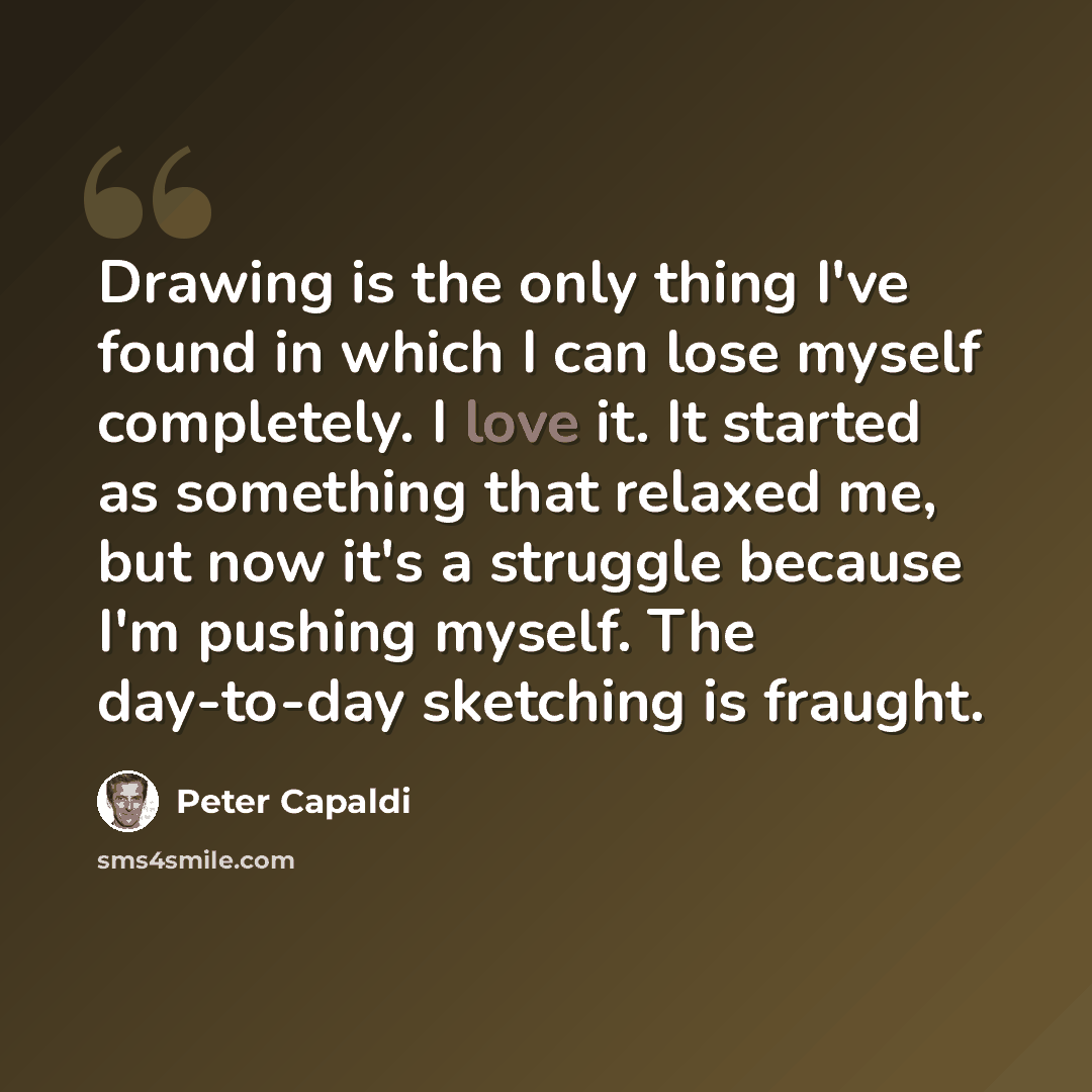 “Drawing is the only thing I've found in which I can lose myself completely. I love it. It started as something that relaxed me, but now it's a struggle because I'm pushing myself. The day-to-day sketching is fraught.” quote by Peter Capaldi