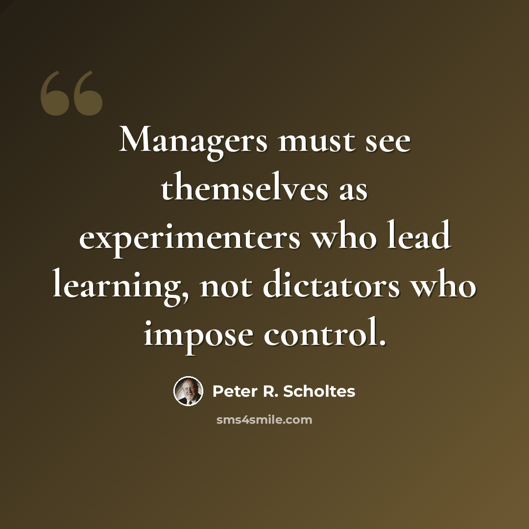 “Managers must see themselves as experimenters who lead learning, not dictators who impose control.” quote by Peter R. Scholtes