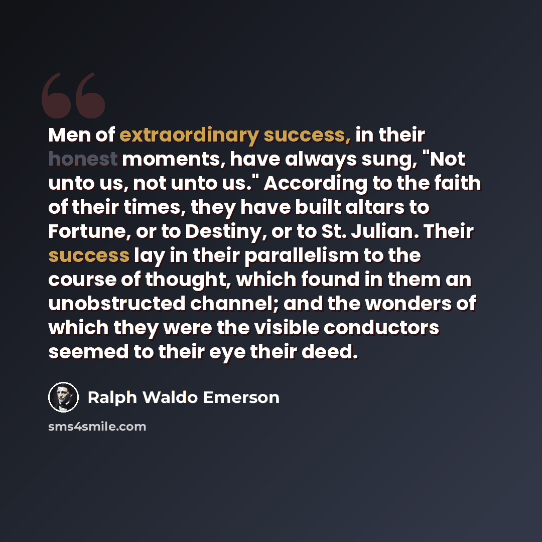 “Men of extraordinary success, in their honest moments, have always sung, "Not unto us, not unto us." According to the faith of their times, they have built altars to Fortune, or to Destiny, or to St. Julian. Their success lay in their parallelism to the course of thought, which found in them an…” quote by Ralph Waldo Emerson