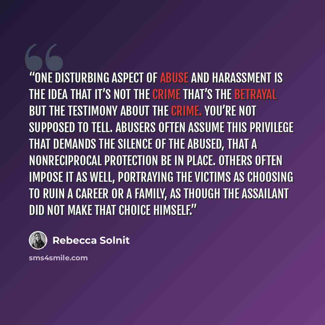 “One disturbing aspect of abuse and harassment is the idea that it’s not the crime that’s the betrayal but the testimony about the crime. You’re not supposed to tell. Abusers often assume this privilege that demands the silence of the abused, that a nonreciprocal protection be in place. Others…” quote by Rebecca Solnit