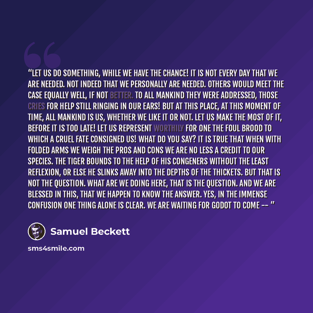“Let us do something, while we have the chance! It is not every day that we are needed. Not indeed that we personally are needed. Others would meet the case equally well, if not better. To all mankind they were addressed, those cries for help still ringing in our ears! But at this place, at this…” quote by Samuel Beckett