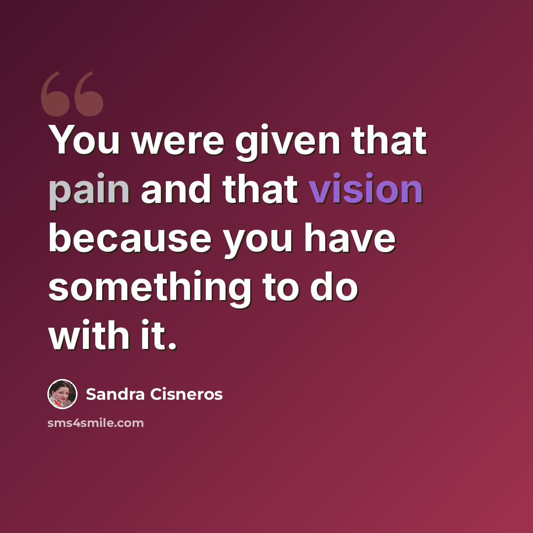 “You were given that pain and that vision because you have something to do with it.” quote by Sandra Cisneros
