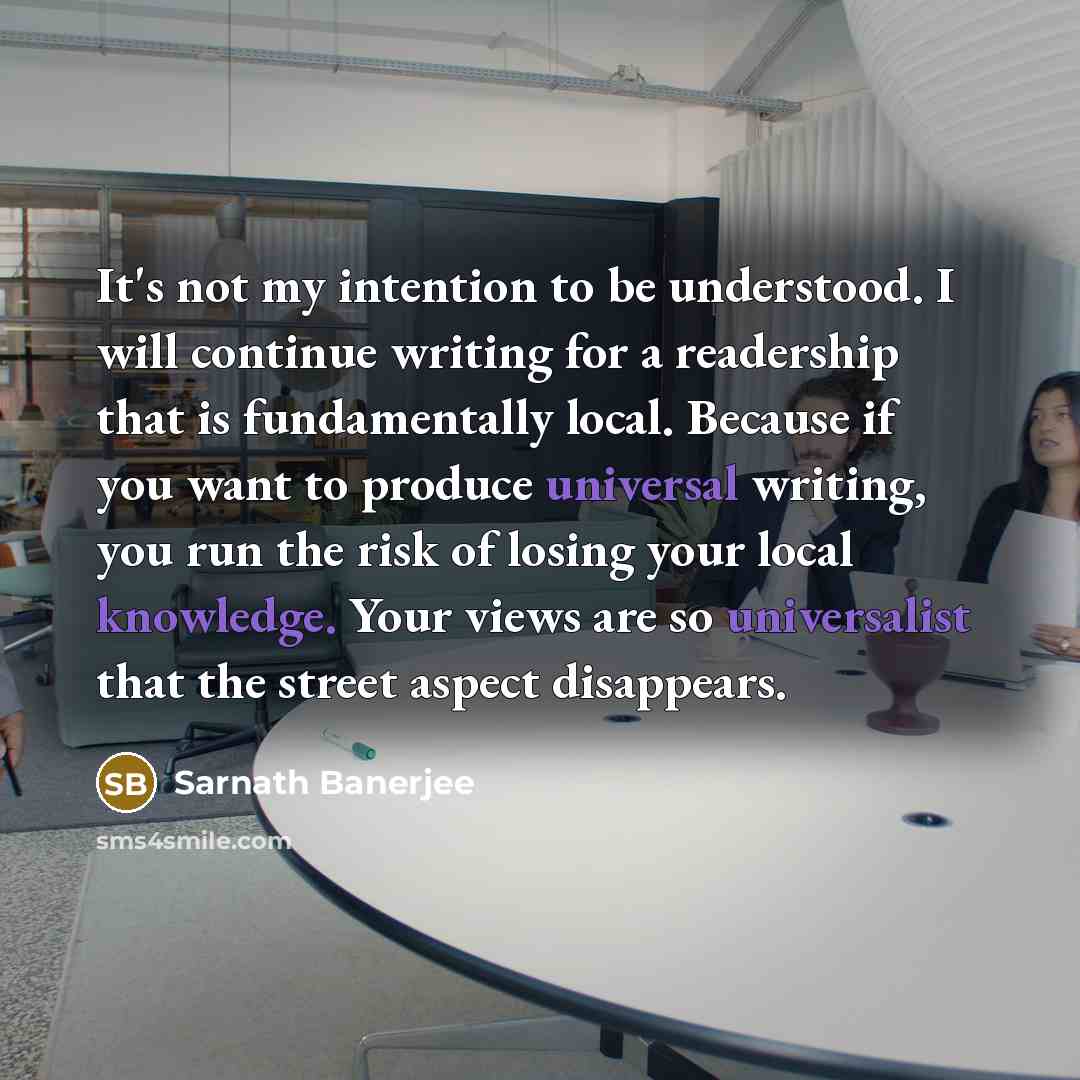 “It's not my intention to be understood. I will continue writing for a readership that is fundamentally local. Because if you want to produce universal writing, you run the risk of losing your local knowledge. Your views are so universalist that the street aspect disappears.” quote by Sarnath Banerjee