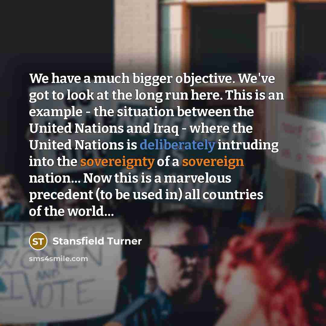 “We have a much bigger objective. We've got to look at the long run here. This is an example - the situation between the United Nations and Iraq - where the United Nations is deliberately intruding into the sovereignty of a sovereign nation… Now this is a marvelous precedent (to be used in) all…” quote by Stansfield Turner