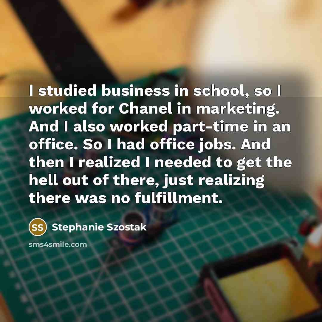 “I studied business in school, so I worked for Chanel in marketing. And I also worked part-time in an office. So I had office jobs. And then I realized I needed to get the hell out of there, just realizing there was no fulfillment.” quote by Stephanie Szostak