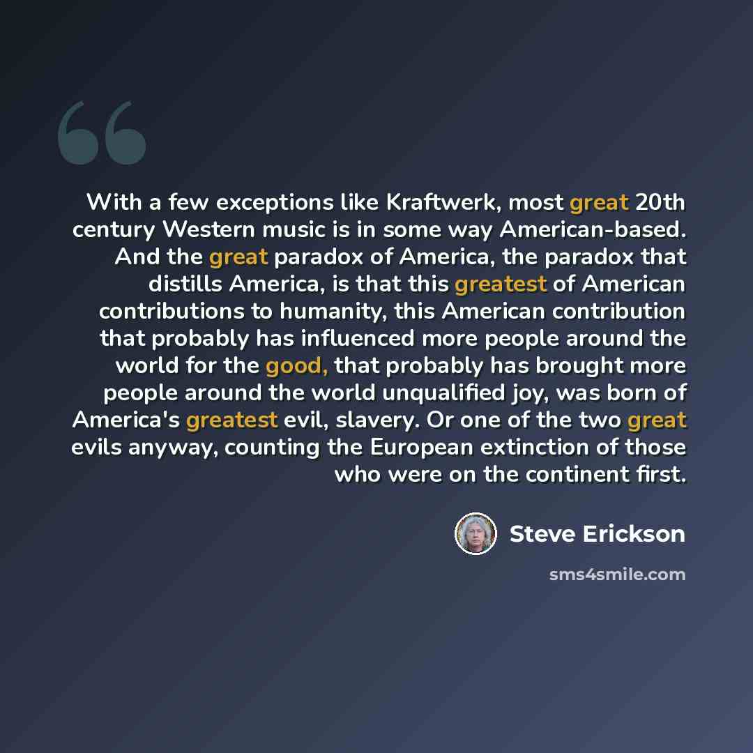 “With a few exceptions like Kraftwerk, most great 20th century Western music is in some way American-based. And the great paradox of America, the paradox that distills America, is that this greatest of American contributions to humanity, this American contribution that probably has influenced more…” quote by Steve Erickson