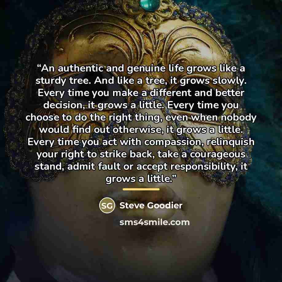 “An authentic and genuine life grows like a sturdy tree. And like a tree, it grows slowly. Every time you make a different and better decision, it grows a little. Every time you choose to do the right thing, even when nobody would find out otherwise, it grows a little. Every time you act with…” quote by Steve Goodier