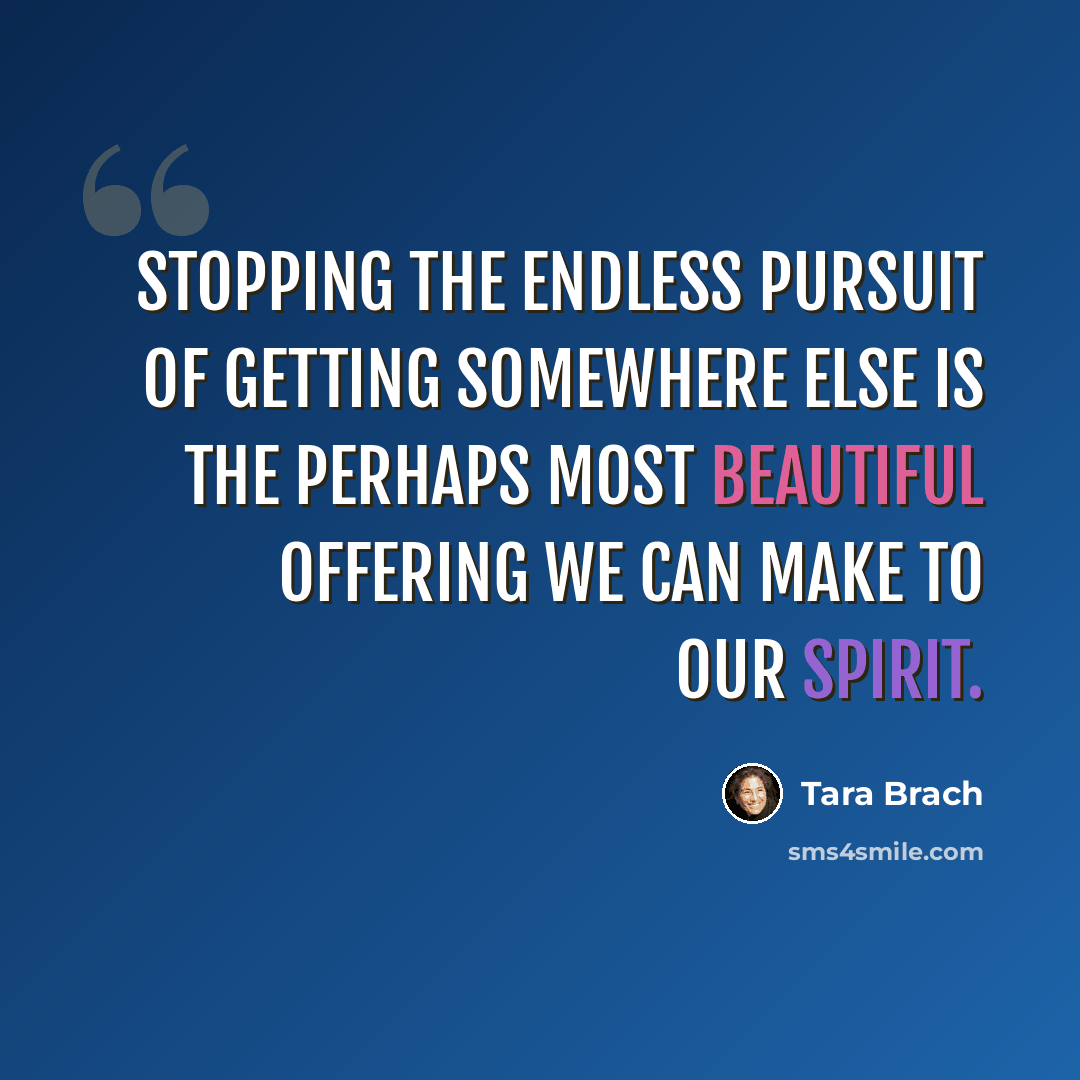 “Stopping the endless pursuit of getting somewhere else is the perhaps most beautiful offering we can make to our spirit.” quote by Tara Brach