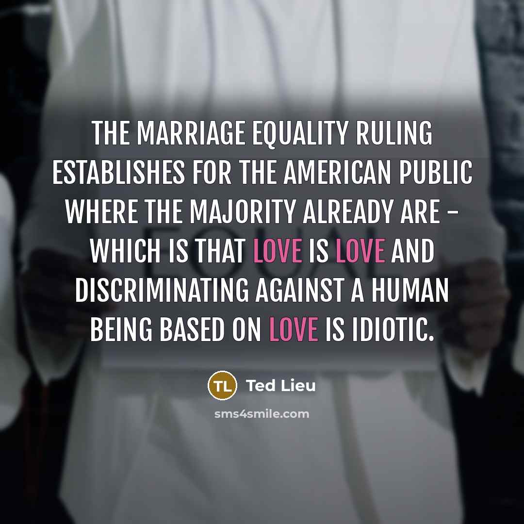 “The marriage equality ruling establishes for the American public where the majority already are - which is that love is love and discriminating against a human being based on love is idiotic.” quote by Ted Lieu