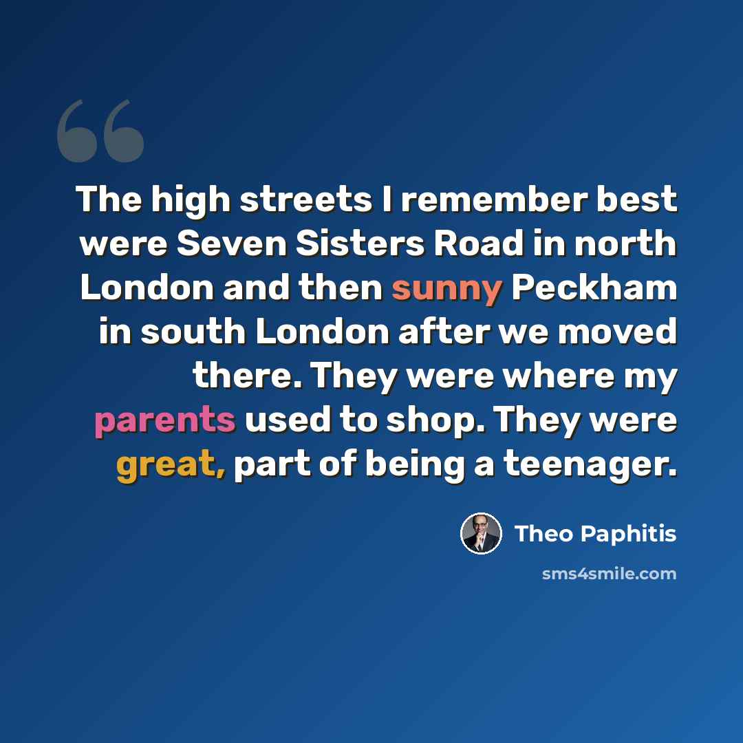“The high streets I remember best were Seven Sisters Road in north London and then sunny Peckham in south London after we moved there. They were where my parents used to shop. They were great, part of being a teenager.” quote by Theo Paphitis