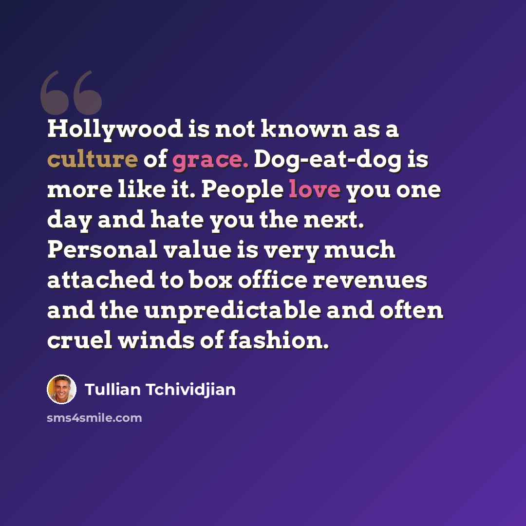 “Hollywood is not known as a culture of grace. Dog-eat-dog is more like it. People love you one day and hate you the next. Personal value is very much attached to box office revenues and the unpredictable and often cruel winds of fashion.” quote by Tullian Tchividjian