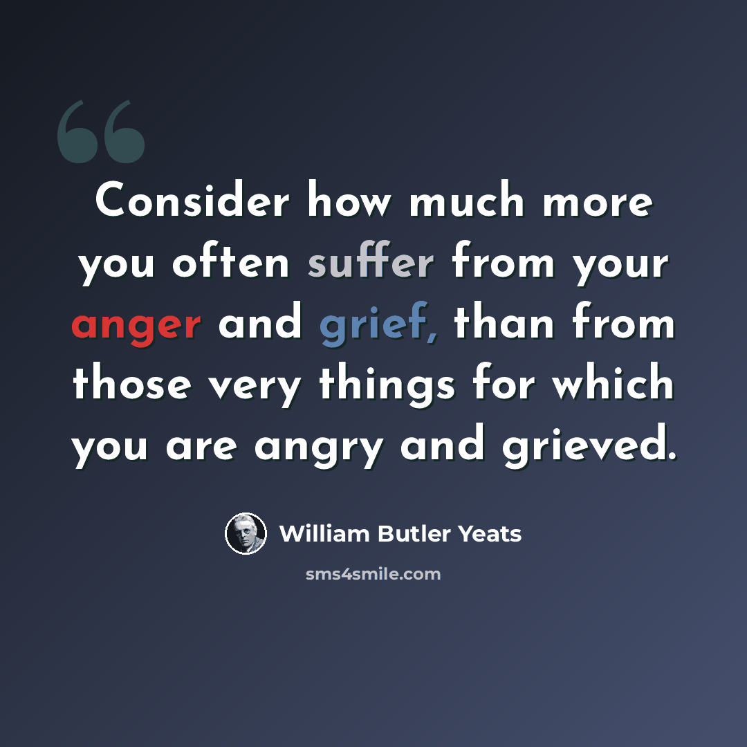 “Consider how much more you often suffer from your anger and grief, than from those very things for which you are angry and grieved.” quote by William Butler Yeats