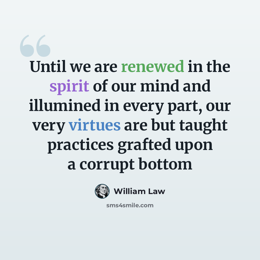 “Until we are renewed in the spirit of our mind and illumined in every part, our very virtues are but taught practices grafted upon a corrupt bottom” quote by William Law