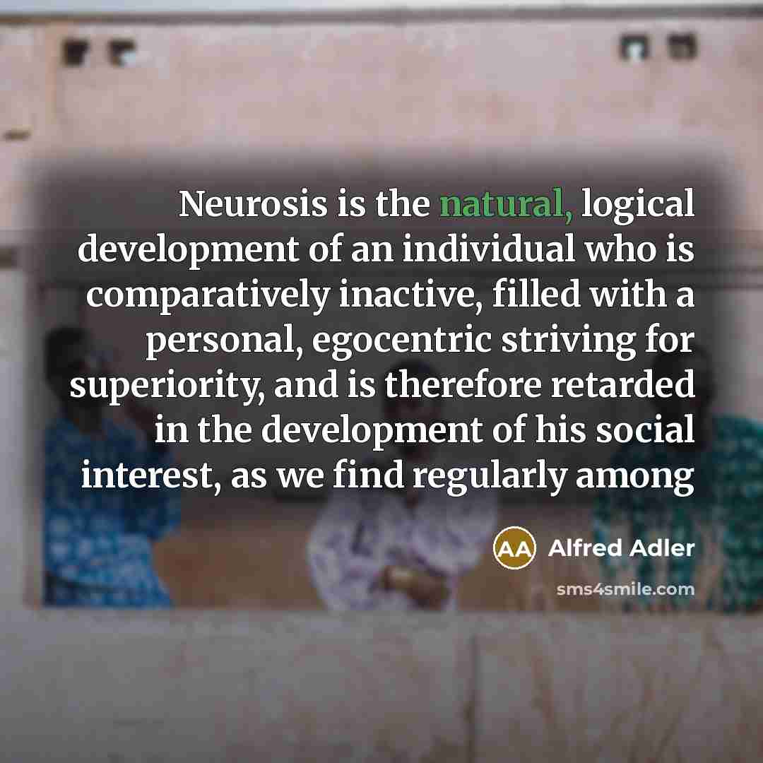“Neurosis is the natural, logical development of an individual who is comparatively inactive, filled with a personal, egocentric striving for superiority, and is therefore retarded in the development of his social interest, as we find regularly among” quote by Alfred Adler