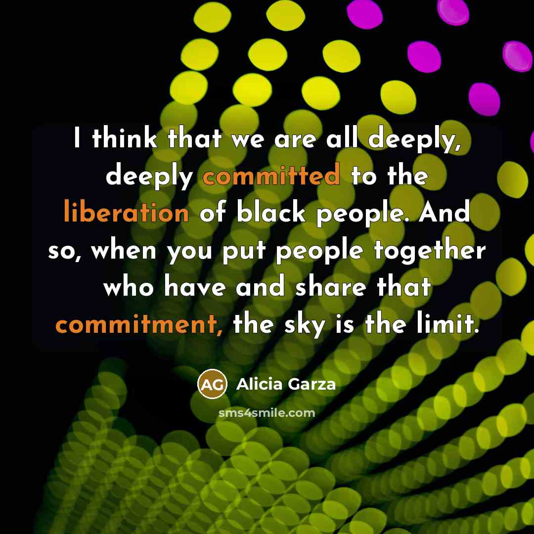 “I think that we are all deeply, deeply committed to the liberation of black people. And so, when you put people together who have and share that commitment, the sky is the limit.” quote by Alicia Garza