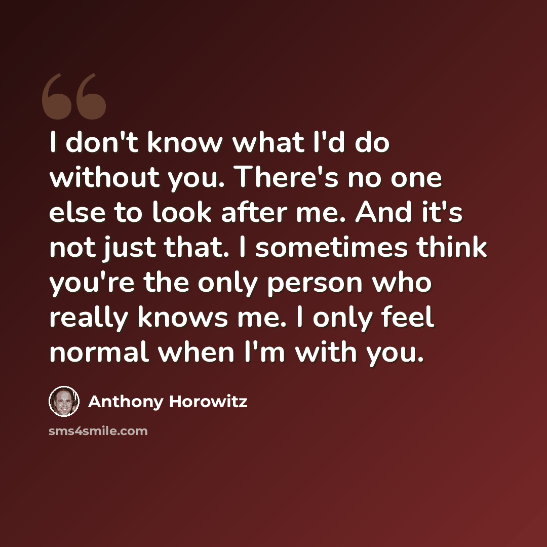 “I don't know what I'd do without you. There's no one else to look after me. And it's not just that. I sometimes think you're the only person who really knows me. I only feel normal when I'm with you.” quote by Anthony Horowitz