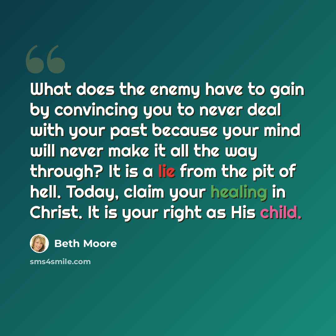 “What does the enemy have to gain by convincing you to never deal with your past because your mind will never make it all the way through? It is a lie from the pit of hell. Today, claim your healing in Christ. It is your right as His child.” quote by Beth Moore