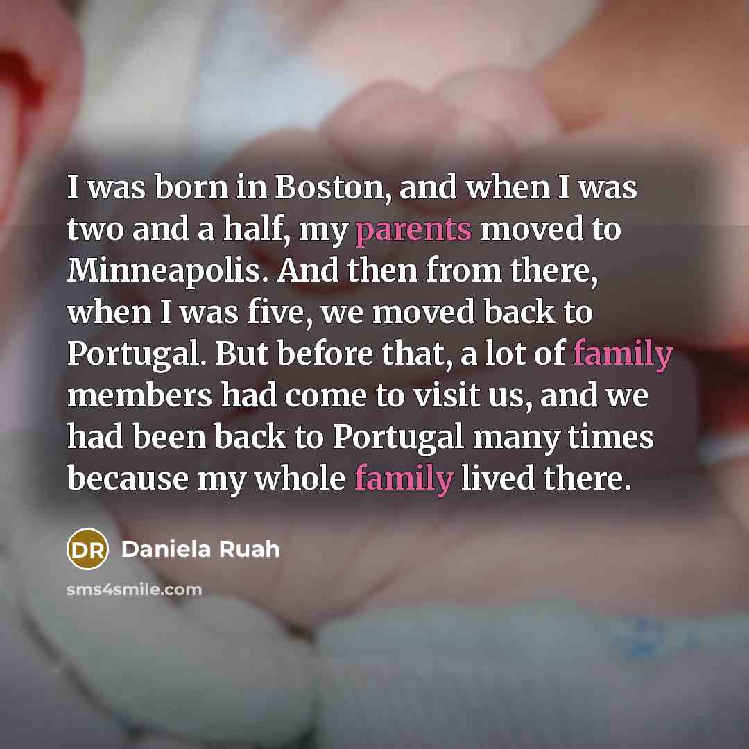 “I was born in Boston, and when I was two and a half, my parents moved to Minneapolis. And then from there, when I was five, we moved back to Portugal. But before that, a lot of family members had come to visit us, and we had been back to Portugal many times because my whole family lived there.” quote by Daniela Ruah