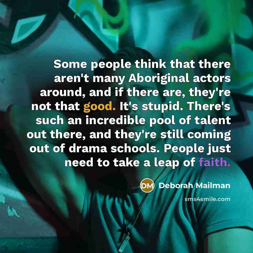 “Some people think that there aren't many Aboriginal actors around, and if there are, they're not that good. It's stupid. There's such an incredible pool of talent out there, and they're still coming out of drama schools. People just need to take a leap of faith.” quote by Deborah Mailman