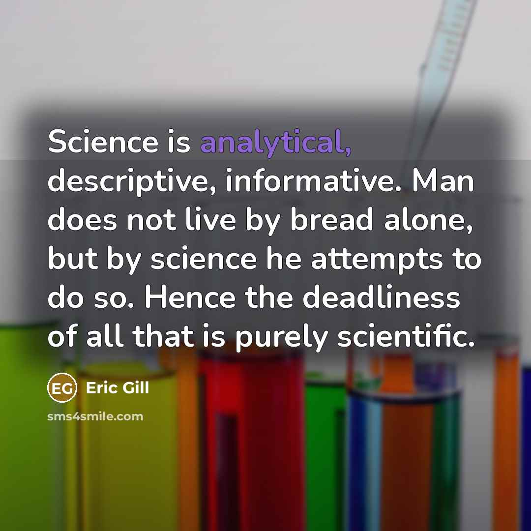 “Science is analytical, descriptive, informative. Man does not live by bread alone, but by science he attempts to do so. Hence the deadliness of all that is purely scientific.” quote by Eric Gill