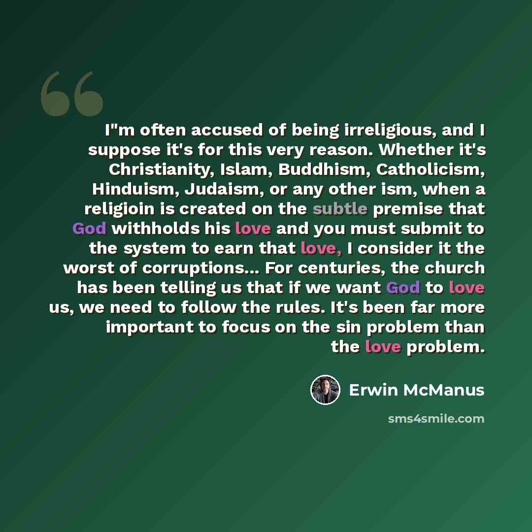 “I"m often accused of being irreligious, and I suppose it's for this very reason. Whether it's Christianity, Islam, Buddhism, Catholicism, Hinduism, Judaism, or any other ism, when a religioin is created on the subtle premise that God withholds his love and you must submit to the system to earn…” quote by Erwin McManus